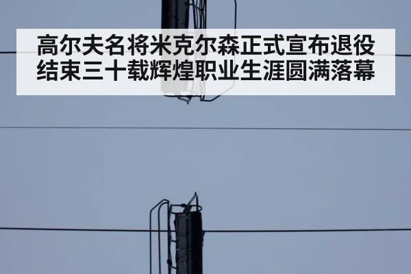 高尔夫名将米克尔森正式宣布退役结束三十载辉煌职业生涯圆满落幕